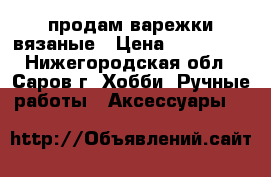 продам варежки вязаные › Цена ­ 600-800 - Нижегородская обл., Саров г. Хобби. Ручные работы » Аксессуары   